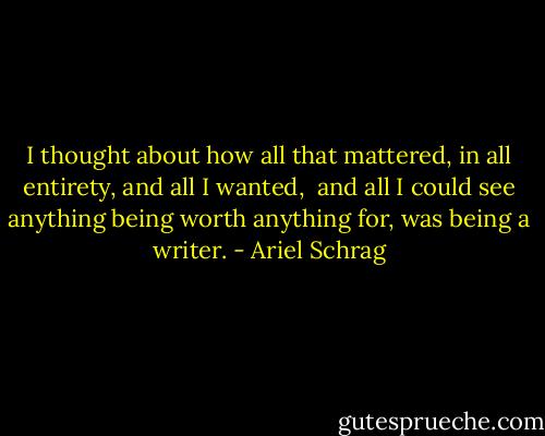 I thought about how all that mattered, in all entirety, and all I wanted, <br />and all I could see anything being worth anything for, was being a writer. - Ariel Schrag