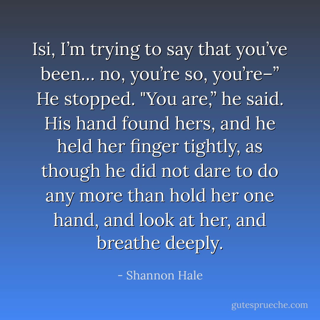 Isi, I’m trying to say that you’ve been… no, you’re so, you’re–” He stopped.<br />"You are,” he said. His hand found hers, and he held her finger tightly, as though he did not dare to do any more than hold her one hand, and look at her, and breathe deeply. - Shannon Hale