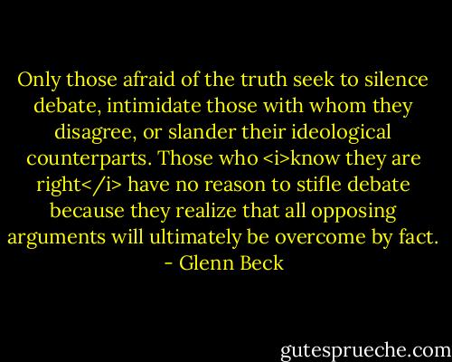 Only those afraid of the truth seek to silence debate, intimidate those with whom they disagree, or slander their ideological counterparts. Those who <i>know they are right</i> have no reason to stifle debate because they realize that all opposing arguments will ultimately be overcome by fact. - Glenn Beck