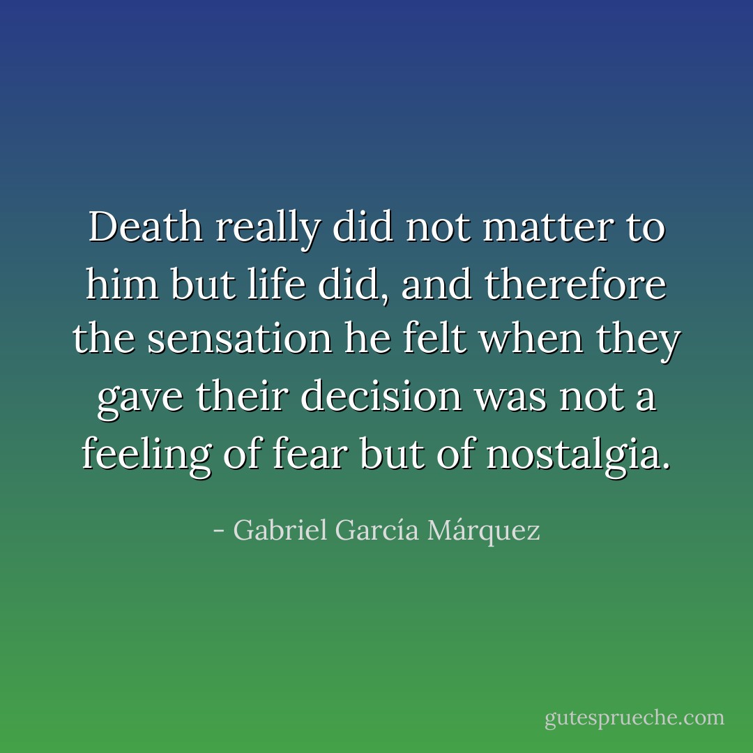 Death really did not matter to him but life did, and therefore the sensation he felt when they gave their decision was not a feeling of fear but of nostalgia. - Gabriel García Márquez