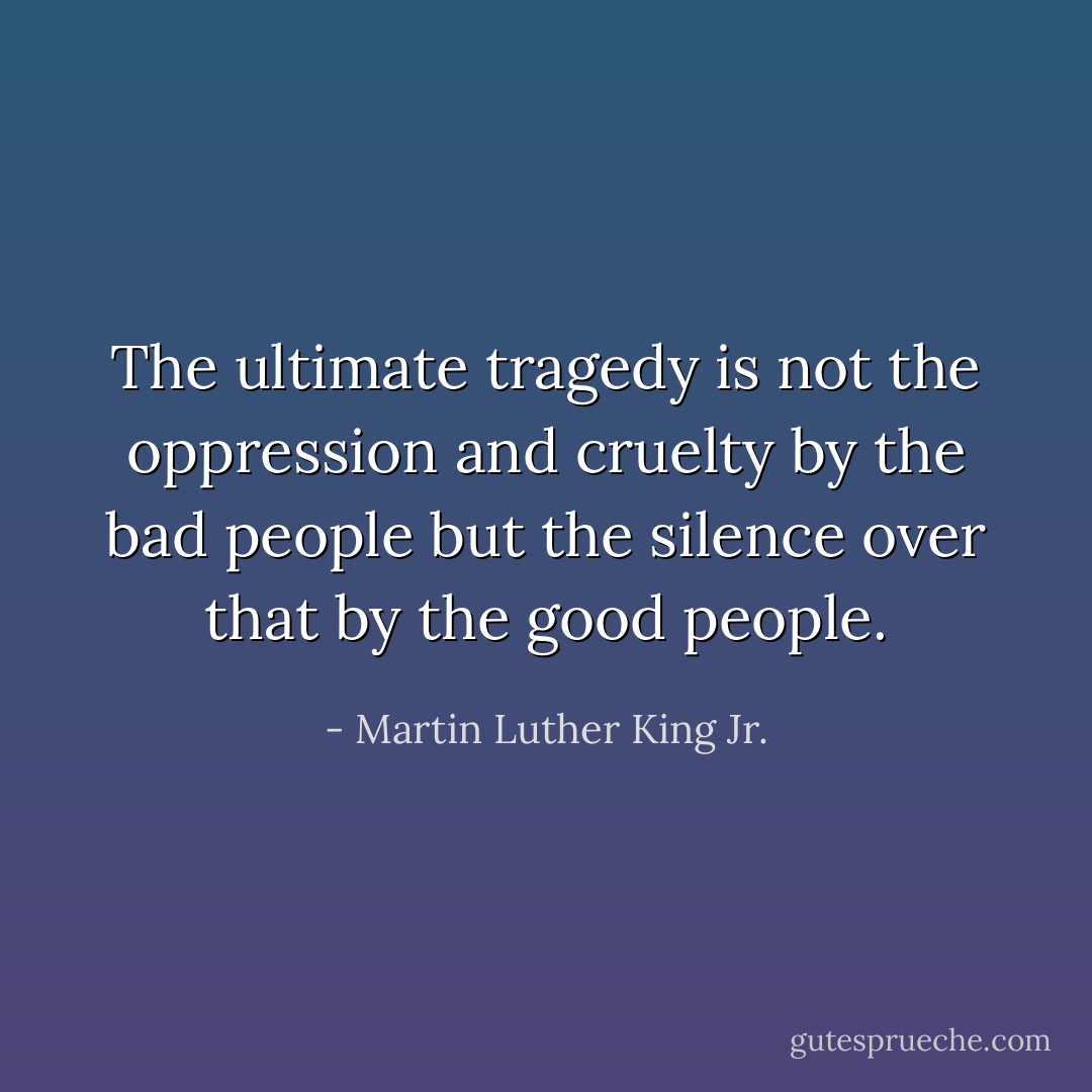 The ultimate tragedy is not the oppression and cruelty by the bad people but the silence over that by the good people. - Martin Luther King Jr.