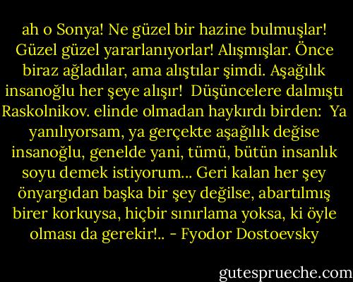 ah o Sonya! Ne güzel bir hazine bulmuşlar! Güzel güzel yararlanıyorlar! Alışmışlar. Önce biraz ağladılar, ama alıştılar şimdi. Aşağılık insanoğlu her şeye alışır!<br /><br />Düşüncelere dalmıştı Raskolnikov. elinde olmadan haykırdı birden:<br /><br />Ya yanılıyorsam, ya gerçekte aşağılık değise insanoğlu, genelde yani, tümü, bütün insanlık soyu demek istiyorum... Geri kalan her şey önyargıdan başka bir şey değilse, abartılmış birer korkuysa, hiçbir sınırlama yoksa, ki öyle olması da gerekir!.. - Fyodor Dostoevsky