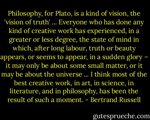 Philosophy, for Plato, is a kind of vision, the 'vision of truth' ... Everyone who has done any kind of creative work has experienced, in a greater or less degree, the state of mind in which, after long labour, truth or beauty appears, or seems to appear, in a sudden glory – it may only be about some small matter, or it may be about the universe ... I think most of the best creative work, in art, in science, in literature, and in philosophy, has been the result of such a moment. - Bertrand Russell