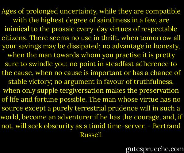 Ages of prolonged uncertainty, while they are compatible with the highest degree of saintliness in a few, are inimical to the prosaic every-day virtues of respectable citizens. There seems no use in thrift, when tomorrow all your savings may be dissipated; no advantage in honesty, when the man towards whom you practise it is pretty sure to swindle you; no point in steadfast adherence to the cause, when no cause is important or has a chance of stable victory; no argument in favour of truthfulness, when only supple tergiversation makes the preservation of life and fortune possible. The man whose virtue has no source except a purely terrestrial prudence will in such a world, become an adventurer if he has the courage, and, if not, will seek obscurity as a timid time-server. - Bertrand Russell