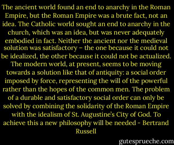 The ancient world found an end to anarchy in the Roman Empire, but the Roman Empire was a brute fact, not an idea. The Catholic world sought an end to anarchy in the church, which was an idea, but was never adequately embodied in fact. Neither the ancient nor the medieval solution was satisfactory – the one because it could not be idealized, the other because it could not be actualized. The modern world, at present, seems to be moving towards a solution like that of antiquity: a social order imposed by force, representing the will of the powerful rather than the hopes of the common men. The problem of a durable and satisfactory social order can only be solved by combining the solidarity of the Roman Empire with the idealism of St. Augustine’s City of God. To achieve this a new philosophy will be needed - Bertrand Russell