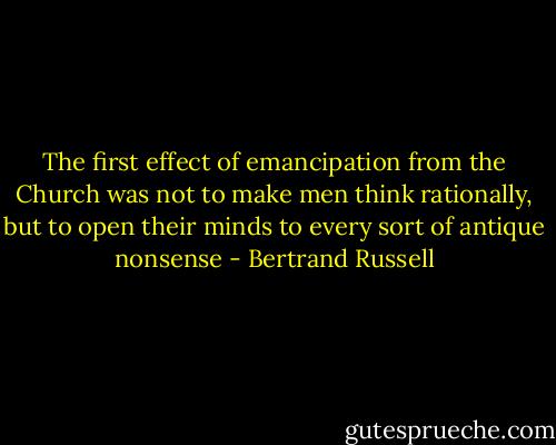 The first effect of emancipation from the Church was not to make men think rationally, but to open their minds to every sort of antique nonsense - Bertrand Russell