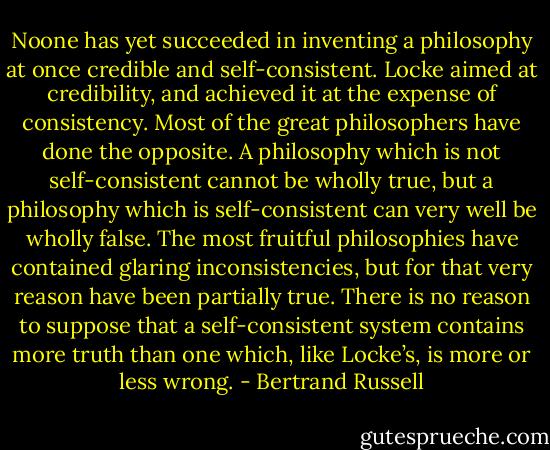 Noone has yet succeeded in inventing a philosophy at once credible and self-consistent. Locke aimed at credibility, and achieved it at the expense of consistency. Most of the great philosophers have done the opposite. A philosophy which is not self-consistent cannot be wholly true, but a philosophy which is self-consistent can very well be wholly false. The most fruitful philosophies have contained glaring inconsistencies, but for that very reason have been partially true. There is no reason to suppose that a self-consistent system contains more truth than one which, like Locke’s, is more or less wrong. - Bertrand Russell