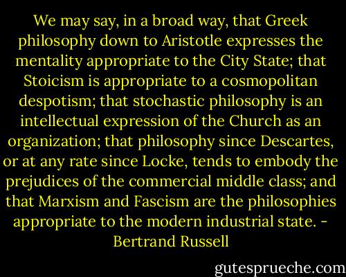 We may say, in a broad way, that Greek philosophy down to Aristotle expresses the mentality appropriate to the City State; that Stoicism is appropriate to a cosmopolitan despotism; that stochastic philosophy is an intellectual expression of the Church as an organization; that philosophy since Descartes, or at any rate since Locke, tends to embody the prejudices of the commercial middle class; and that Marxism and Fascism are the philosophies appropriate to the modern industrial state. - Bertrand Russell