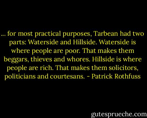 ... for most practical purposes, Tarbean had two parts: Waterside and Hillside. Waterside is where people are poor. That makes them beggars, thieves and whores. Hillside is where people are rich. That makes them solicitors, politicians and courtesans. - Patrick Rothfuss