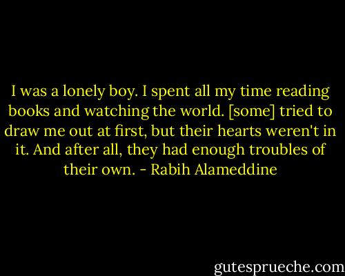 I was a lonely boy. I spent all my time reading books and watching the world. [some] tried to draw me out at first, but their hearts weren't in it. And after all, they had enough troubles of their own. - Rabih Alameddine
