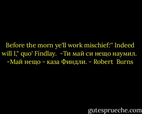 Before the morn ye'll work mischief:''<br />Indeed will I,'' quo' Findlay.<br /><br />-Ти май си нещо наумил. <br />-Май нещо - каза Финдли. - Robert  Burns