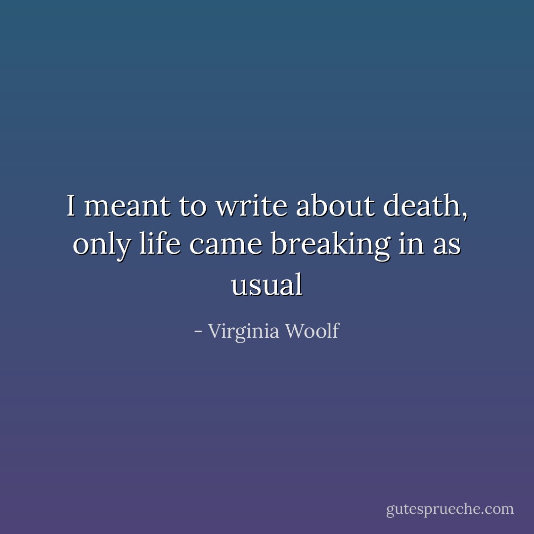 I meant to write about death, only life came breaking in as usual - Virginia Woolf