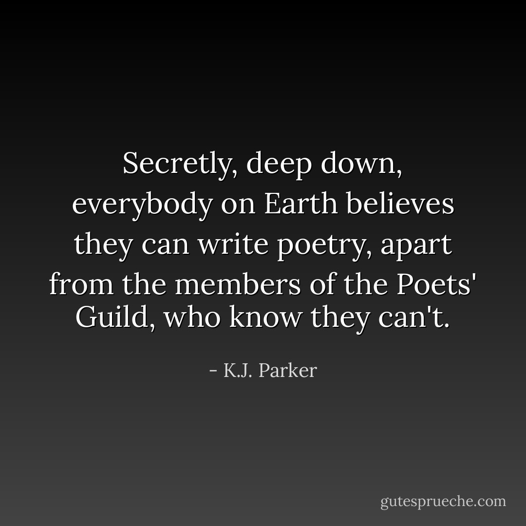 Secretly, deep down, everybody on Earth believes they can write poetry, apart from the members of the Poets' Guild, who know they can't. - K.J. Parker