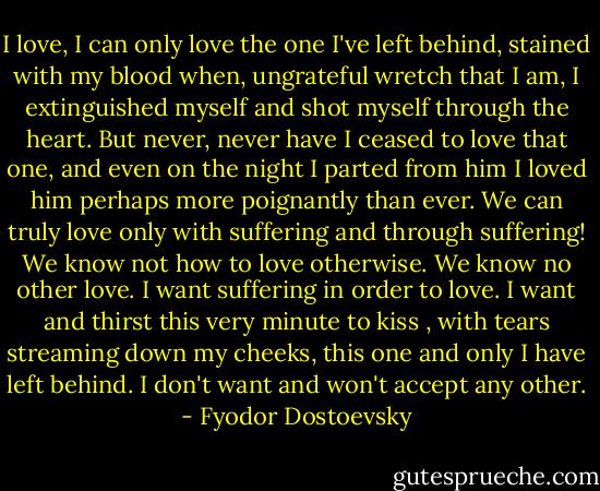 I love, I can only love the one I've left behind, stained with my blood when, ungrateful wretch that I am, I extinguished myself and shot myself through the heart. But never, never have I ceased to love that one, and even on the night I parted from him I loved him perhaps more poignantly than ever. We can truly love only with suffering and through suffering! We know not how to love otherwise. We know no other love. I want suffering in order to love. I want and thirst this very minute to kiss , with tears streaming down my cheeks, this one and only I have left behind. I don't want and won't accept any other. - Fyodor Dostoevsky