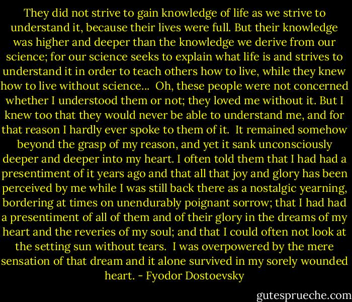 They did not strive to gain knowledge of life as we strive to understand it, because their lives were full. But their knowledge was higher and deeper than the knowledge we derive from our science; for our science seeks to explain what life is and strives to understand it in order to teach others how to live, while they knew how to live without science...<br /><br />Oh, these people were not concerned whether I understood them or not; they loved me without it. But I knew too that they would never be able to understand me, and for that reason I hardly ever spoke to them of it.<br /><br />It remained somehow beyond the grasp of my reason, and yet it sank unconsciously deeper and deeper into my heart. I often told them that I had had a presentiment of it years ago and that all that joy and glory has been perceived by me while I was still back there as a nostalgic yearning, bordering at times on unendurably poignant sorrow; that I had had a presentiment of all of them and of their glory in the dreams of my heart and the reveries of my soul; and that I could often not look at the setting sun without tears.<br /><br />I was overpowered by the mere sensation of that dream and it alone survived in my sorely wounded heart. - Fyodor Dostoevsky