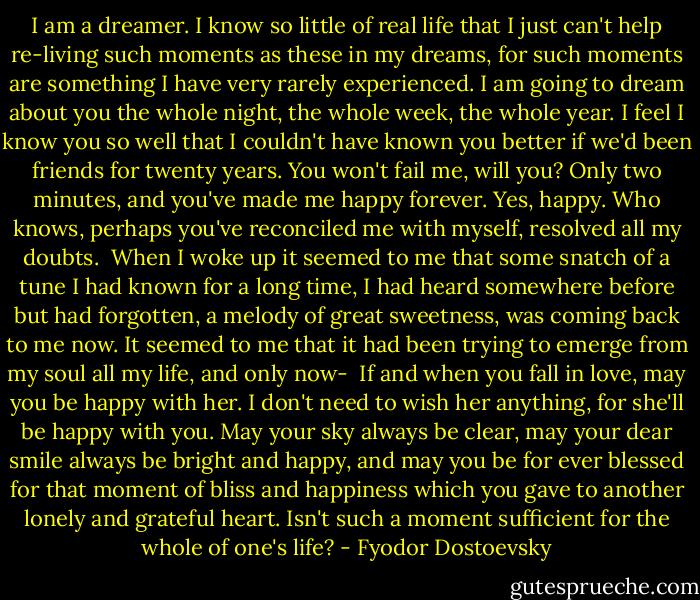 I am a dreamer. I know so little of real life that I just can't help re-living such moments as these in my dreams, for such moments are something I have very rarely experienced. I am going to dream about you the whole night, the whole week, the whole year. I feel I know you so well that I couldn't have known you better if we'd been friends for twenty years. You won't fail me, will you? Only two minutes, and you've made me happy forever. Yes, happy. Who knows, perhaps you've reconciled me with myself, resolved all my doubts.<br /><br />When I woke up it seemed to me that some snatch of a tune I had known for a long time, I had heard somewhere before but had forgotten, a melody of great sweetness, was coming back to me now. It seemed to me that it had been trying to emerge from my soul all my life, and only now-<br /><br />If and when you fall in love, may you be happy with her. I don't need to wish her anything, for she'll be happy with you. May your sky always be clear, may your dear smile always be bright and happy, and may you be for ever blessed for that moment of bliss and happiness which you gave to another lonely and grateful heart. Isn't such a moment sufficient for the whole of one's life? - Fyodor Dostoevsky