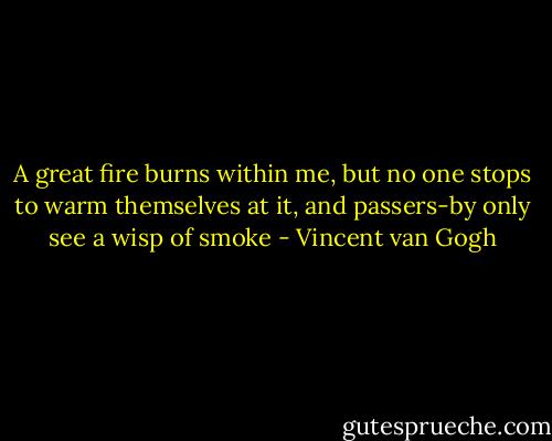 A great fire burns within me, but no one stops to warm themselves at it, and passers-by only see a wisp of smoke - Vincent van Gogh