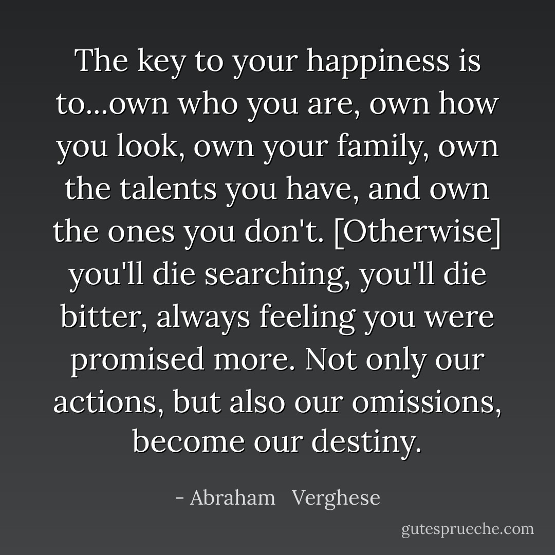 The key to your happiness is to...own who you are, own how you look, own your family, own the talents you have, and own the ones you don't. [Otherwise] you'll die searching, you'll die bitter, always feeling you were promised more. Not only our actions, but also our omissions, become our destiny. - Abraham   Verghese