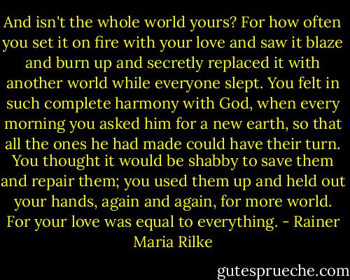 And isn't the whole world yours? For how often you set it on fire with your love and saw it blaze and burn up and secretly replaced it with another world while everyone slept. You felt in such complete harmony with God, when every morning you asked him for a new earth, so that all the ones he had made could have their turn. You thought it would be shabby to save them and repair them; you used them up and held out your hands, again and again, for more world. For your love was equal to everything. - Rainer Maria Rilke
