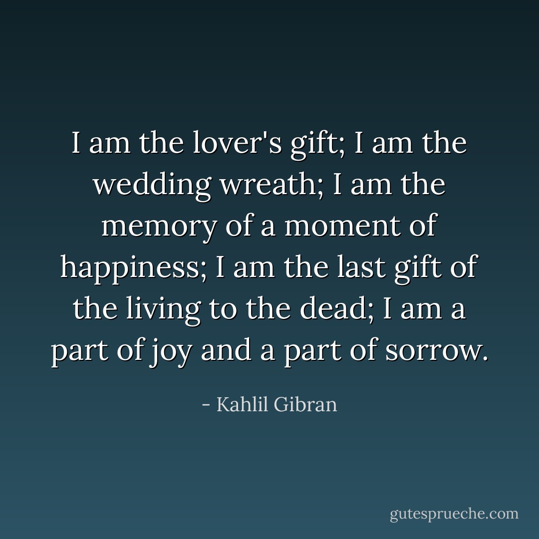 I am the lover's gift; I am the wedding wreath;<br />I am the memory of a moment of happiness;<br />I am the last gift of the living to the dead;<br />I am a part of joy and a part of sorrow. - Kahlil Gibran