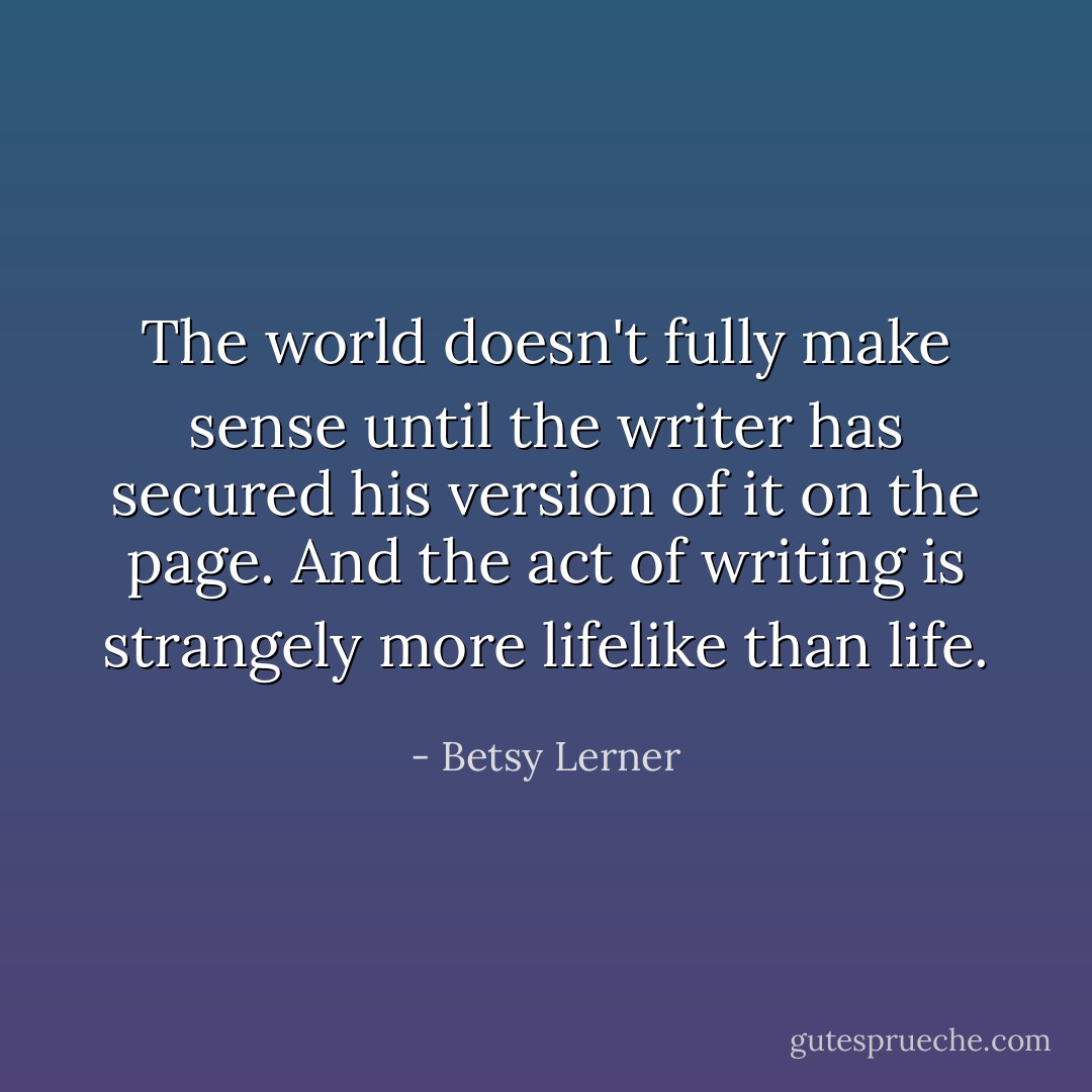 The world doesn't fully make sense until the writer has secured his version of it on the page. And the act of writing is strangely more lifelike than life. - Betsy Lerner