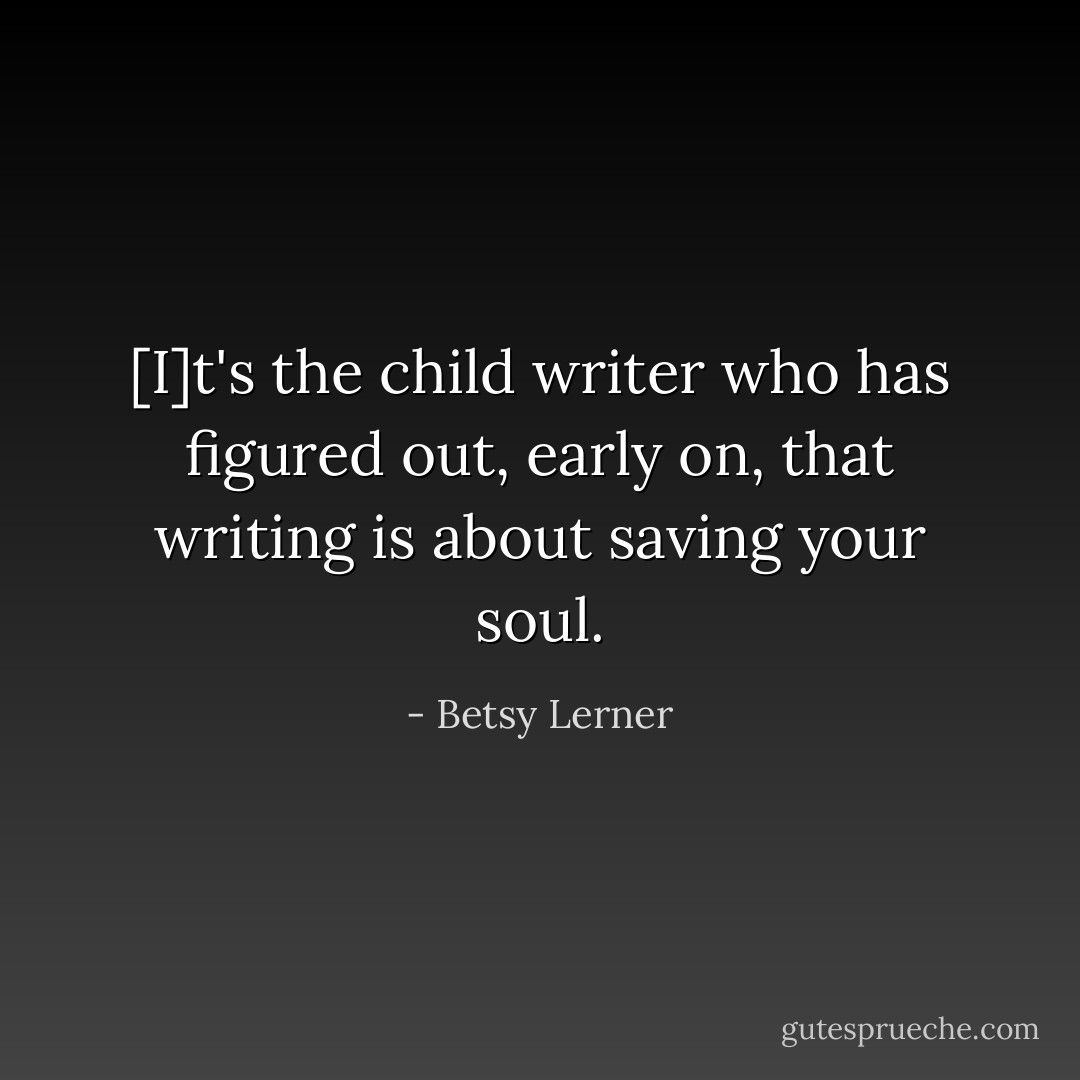 [I]t's the child writer who has figured out, early on, that writing is about saving your soul. - Betsy Lerner