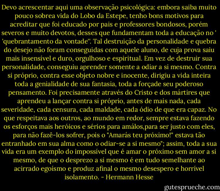 Devo acrescentar aqui uma observação psicológica: embora saiba muito pouco sobrea vida do Lobo da Estepe, tenho bons motivos para acreditar que foi educado por pais e professores bondosos, porém severos e muito devotos, desses que fundamentam toda a educação no ' 'quebrantamento da vontade''. Tal destruição da personalidade e quebra do desejo não foram conseguidas com aquele aluno, de cuja prova saiu mais insensível e duro, orgulhoso e espiritual. Em vez de destruir sua personalidade, conseguiu aprender somente a odiar a si mesmo. Contra si próprio, contra esse objeto nobre e inocente, dirigiu a vida inteira toda a genialidade de sua fantasia, toda a forçade seu poderoso pensamento. Foi precisamente através do Cristo e dos mártires que aprendeu a lançar contra si próprio, antes de mais nada, cada severidade, cada censura, cada maldade, cada ódio de que era capaz. No que respeitava aos outros, ao mundo em redor, sempre estava fazendo os esforços mais heróicos e sérios para amálos,para ser justo com eles, para não fazê-los sofrer, pois o "Amarás teu próximo!" estava tão entranhado em sua alma como o odiar-se a si mesmo"; assim, toda a sua vida era um exemplo do impossível que é amar o próximo sem amor a si mesmo, de que o desprezo a si mesmo é em tudo semelhante ao acirrado egoísmo e produz afinal o mesmo desespero e horrível isolamento. - Hermann Hesse