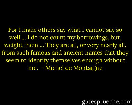 For I make others say what I cannot say so well,... I do not count my borrowings, but, weight them.... They are all, or very nearly all, from such famous and ancient names that they seem to identify themselves enough without me.  - Michel de Montaigne
