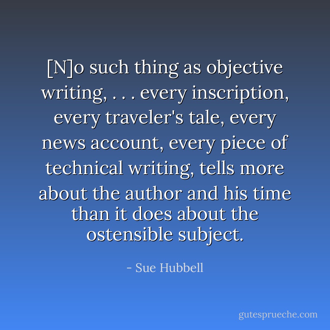 [N]o such thing as objective writing, . . . every inscription, every traveler's tale, every news account, every piece of technical writing, tells more about the author and his time than it does about the ostensible subject. - Sue Hubbell
