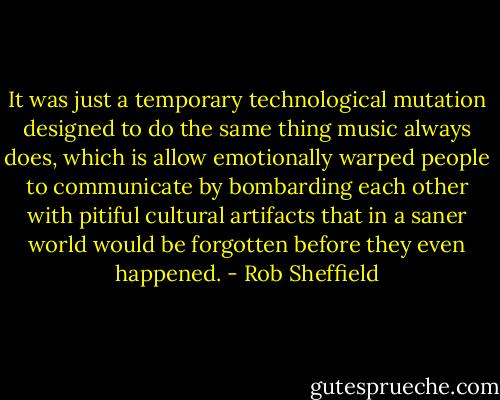 It was just a temporary technological mutation designed to do the same thing music always does, which is allow emotionally warped people to communicate by bombarding each other with pitiful cultural artifacts that in a saner world would be forgotten before they even happened. - Rob Sheffield