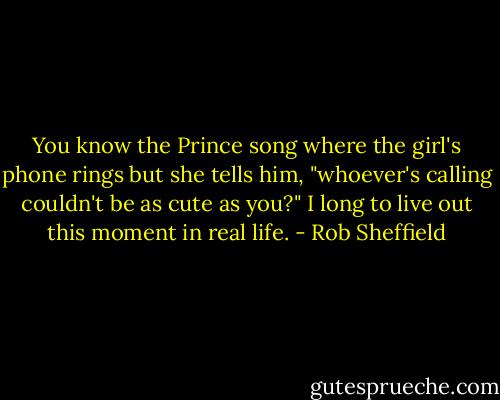 You know the Prince song where the girl's phone rings but she tells him, "whoever's calling couldn't be as cute as you?" I long to live out this moment in real life. - Rob Sheffield