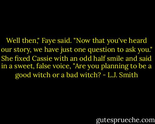 Well then," Faye said. "Now that you've heard our story, we have just one question to ask you." She fixed Cassie with an odd half smile and said in a sweet, false voice, "Are you planning to be a good witch or a bad witch? - L.J. Smith