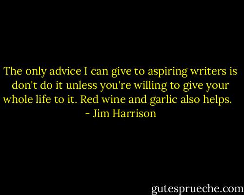The only advice I can give to aspiring writers is don't do it unless you're willing to give your whole life to it. Red wine and garlic also helps. <br /> - Jim Harrison