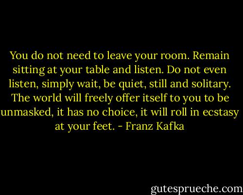 You do not need to leave your room. Remain sitting at your table and listen. Do not even listen, simply wait, be quiet, still and solitary. The world will freely offer itself to you to be unmasked, it has no choice, it will roll in ecstasy at your feet. - Franz Kafka