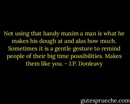 Not using that handy maxim a man is what he makes his dough at and alas how much. Sometimes it is a gentle gesture to remind people of their big time possibilities. Makes them like you. - J.P. Donleavy