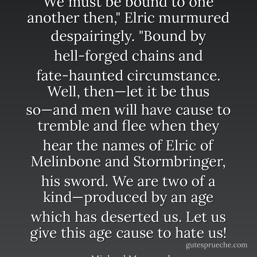We must be bound to one another then," Elric murmured despairingly. "Bound by hell-forged chains and fate-haunted circumstance. Well, then—let it be thus so—and men will have cause to tremble and flee when they hear the names of Elric of Melinbone and Stormbringer, his sword. We are two of a kind—produced by an age which has deserted us. Let us give this age cause to hate us! - Michael Moorcock