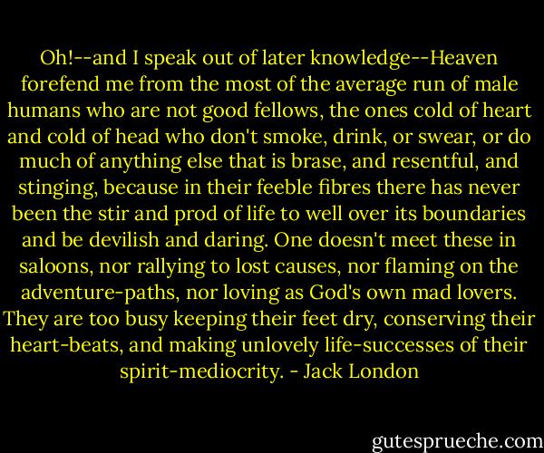 Oh!--and I speak out of later knowledge--Heaven forefend me from the most of the average run of male humans who are not good fellows, the ones cold of heart and cold of head who don't smoke, drink, or swear, or do much of anything else that is brase, and resentful, and stinging, because in their feeble fibres there has never been the stir and prod of life to well over its boundaries and be devilish and daring. One doesn't meet these in saloons, nor rallying to lost causes, nor flaming on the adventure-paths, nor loving as God's own mad lovers. They are too busy keeping their feet dry, conserving their heart-beats, and making unlovely life-successes of their spirit-mediocrity. - Jack London