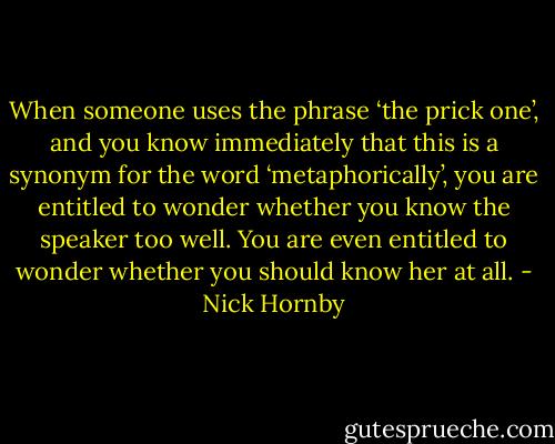 When someone uses the phrase ‘the prick one’, and you know immediately that this is a synonym for the word ‘metaphorically’, you are entitled to wonder whether you know the speaker too well. You are even entitled to wonder whether you should know her at all. - Nick Hornby
