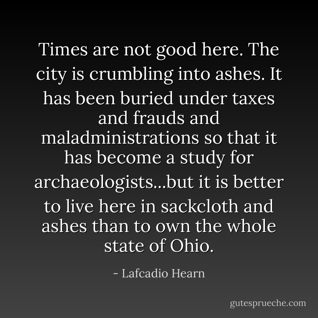 Times are not good here. The city is crumbling into ashes. It has been buried under taxes and frauds and maladministrations so that it has become a study for archaeologists...but it is better to live here in sackcloth and ashes than to own the whole state of Ohio. - Lafcadio Hearn