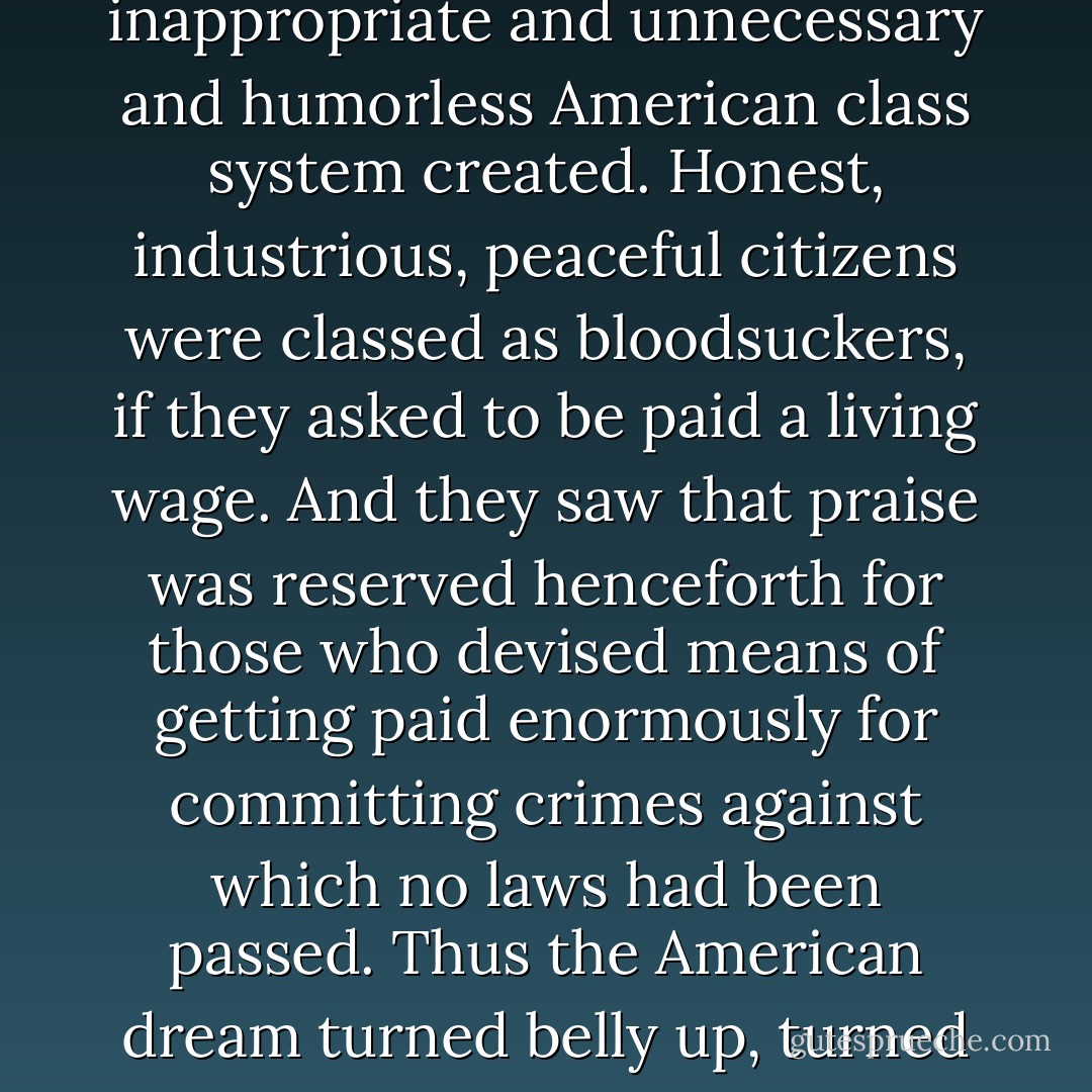 Thus did a handful of rapacious citizens come to control all that was worth controlling in America. Thus was the savage and stupid and entirely inappropriate and unnecessary and humorless American class system created. Honest, industrious, peaceful citizens were classed as bloodsuckers, if they asked to be paid a living wage. And they saw that praise was reserved henceforth for those who devised means of getting paid enormously for committing crimes against which no laws had been passed. Thus the American dream turned belly up, turned green, bobbed to the scummy surface of cupidity unlimited, filled with gas, went bang in the noonday sun. - Kurt Vonnegut Jr.
