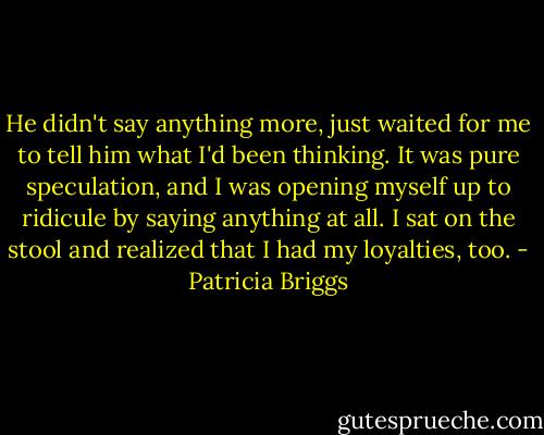 He didn't say anything more, just waited for me to tell him what I'd been thinking. It was pure speculation, and I was opening myself up to ridicule by saying anything at all. I sat on the stool and realized that I had my loyalties, too. - Patricia Briggs