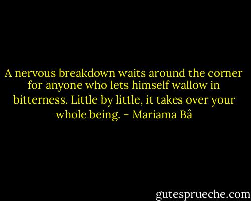 A nervous breakdown waits around the corner for anyone who lets himself wallow in bitterness. Little by little, it takes over your whole being. - Mariama Bâ