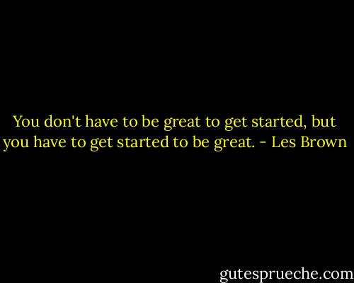 You don't have to be great to get started, but you have to get started to be great. - Les Brown