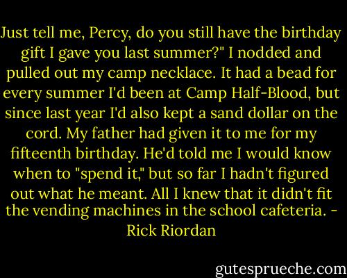 Just tell me, Percy, do you still have the birthday gift I gave you last summer?" I nodded and pulled out my camp necklace. It had a bead for every summer I'd been at Camp Half-Blood, but since last year I'd also kept a sand dollar on the cord. My father had given it to me for my fifteenth birthday. He'd told me I would know when to "spend it," but so far I hadn't figured out what he meant. All I knew that it didn't fit the vending machines in the school cafeteria. - Rick Riordan