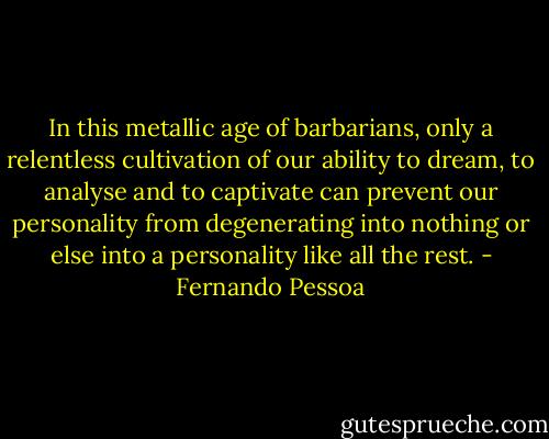 In this metallic age of barbarians, only a relentless cultivation of our ability to dream, to analyse and to captivate can prevent our personality from degenerating into nothing or else into a personality like all the rest. - Fernando Pessoa