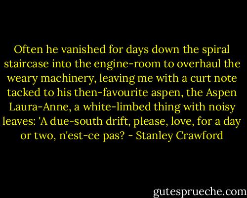 Often he vanished for days down the spiral staircase into the engine-room to overhaul the weary machinery, leaving me with a curt note tacked to his then-favourite aspen, the Aspen Laura-Anne, a white-limbed thing with noisy leaves: 'A due-south drift, please, love, for a day or two, n'est-ce pas? - Stanley Crawford