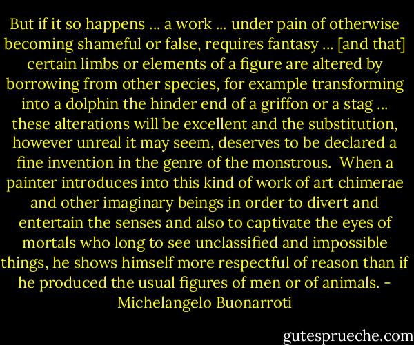 But if it so happens ... a work ... under pain of otherwise becoming shameful or false, requires fantasy ... [and that] certain limbs or elements of a figure are altered by borrowing from other species, for example transforming into a dolphin the hinder end of a griffon or a stag ... these alterations will be excellent and the substitution, however unreal it may seem, deserves to be declared a fine invention in the genre of the monstrous.<br /><br />When a painter introduces into this kind of work of art chimerae and other imaginary beings in order to divert and entertain the senses and also to captivate the eyes of mortals who long to see unclassified and impossible things, he shows himself more respectful of reason than if he produced the usual figures of men or of animals. - Michelangelo Buonarroti