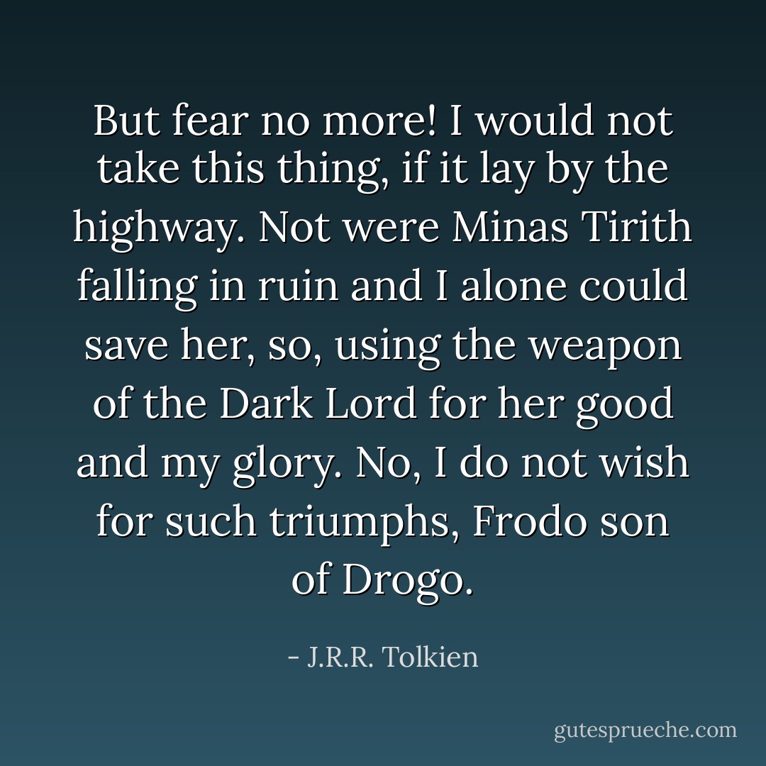 But fear no more! I would not take this thing, if it lay by the highway. Not were Minas Tirith falling in ruin and I alone could save her, so, using the weapon of the Dark Lord for her good and my glory. No, I do not wish for such triumphs, Frodo son of Drogo. - J.R.R. Tolkien