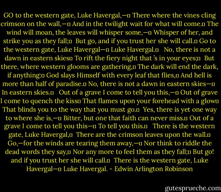GO to the western gate, Luke Havergal,—	<br />There where the vines cling crimson on the wall,—	<br />And in the twilight wait for what will come.	<br />The wind will moan, the leaves will whisper some,—	<br />Whisper of her, and strike you as they fall;	 <br />But go, and if you trust her she will call.	<br />Go to the western gate, Luke Havergal—	<br />Luke Havergal.	<br /> <br />No, there is not a dawn in eastern skies	<br />To rift the fiery night that ’s in your eyes;	 <br />But there, where western glooms are gathering,	<br />The dark will end the dark, if anything:	<br />God slays Himself with every leaf that flies,	<br />And hell is more than half of paradise.	<br />No, there is not a dawn in eastern skies—	 <br />In eastern skies.	<br /> <br />Out of a grave I come to tell you this,—	<br />Out of grave I come to quench the kiss	<br />That flames upon your forehead with a glow	<br />That blinds you to the way that you must go.	 <br />Yes, there is yet one way to where she is,—	<br />Bitter, but one that faith can never miss.	<br />Out of a grave I come to tell you this—	<br />To tell you this.	<br /> <br />There is the western gate, Luke Havergal,	 <br />There are the crimson leaves upon the wall.	<br />Go,—for the winds are tearing them away,—	<br />Nor think to riddle the dead words they say,	<br />Nor any more to feel them as they fall;	<br />But go! and if you trust her she will call.	 <br />There is the western gate, Luke Havergal—	<br />Luke Havergal. - Edwin Arlington Robinson