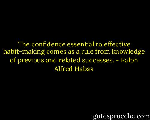 The confidence essential to effective habit-making comes as a rule from knowledge of previous and related successes. - Ralph Alfred Habas